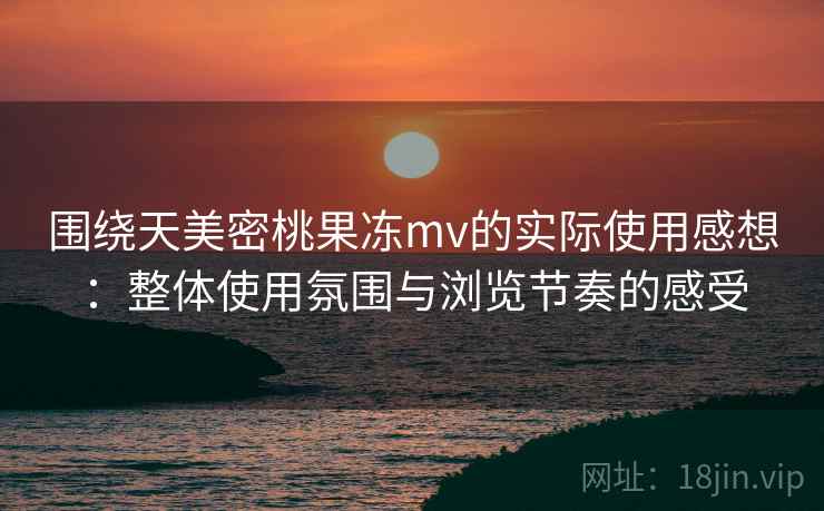 围绕天美密桃果冻mv的实际使用感想:整体使用氛围与浏览节奏的感受