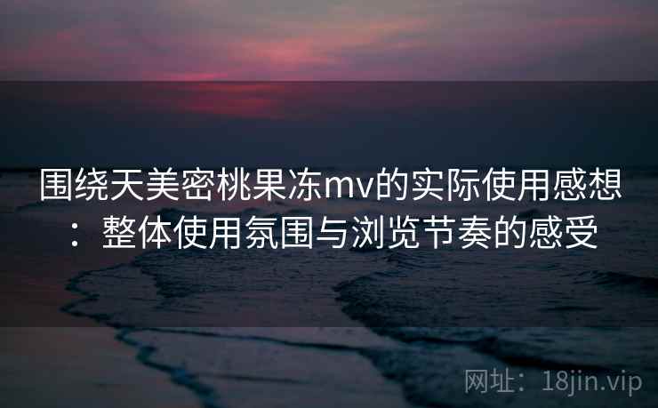 围绕天美密桃果冻mv的实际使用感想:整体使用氛围与浏览节奏的感受