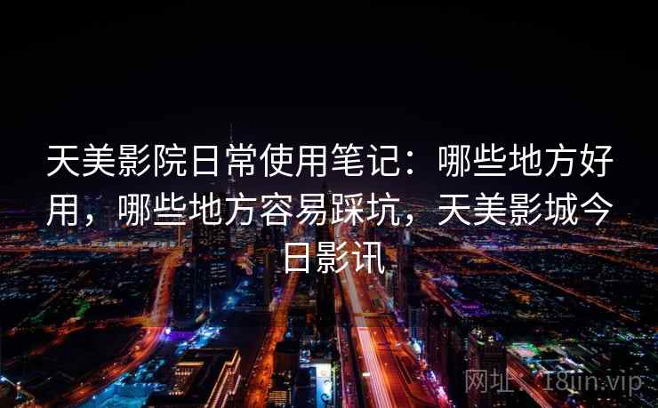 天美影院日常使用笔记:哪些地方好用,哪些地方容易踩坑,天美影城今日影讯 天美影院日常使用笔记:哪些地方好用,哪些地方容易踩坑,天美影城今日影讯