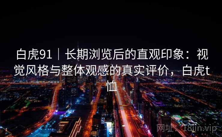 白虎91|长期浏览后的直观印象:视觉风格与整体观感的真实评价,白虎t恤 白虎91|长期浏览后的直观印象:视觉风格与整体观感的真实评价,白虎t恤