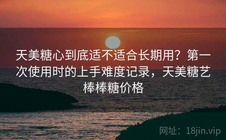 天美糖心到底适不适合长期用?第一次使用时的上手难度记录,天美糖艺棒棒糖价格 天美糖心到底适不适合长期用?第一次使用时的上手难度记录,天美糖艺棒棒糖价格