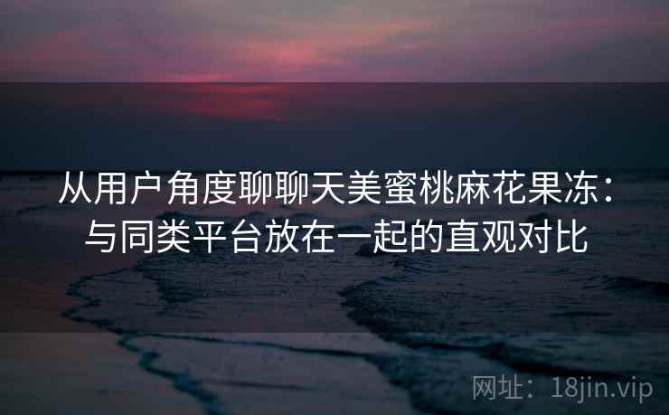从用户角度聊聊天美蜜桃麻花果冻:与同类平台放在一起的直观对比 从用户角度聊聊天美蜜桃麻花果冻:与同类平台放在一起的直观对比