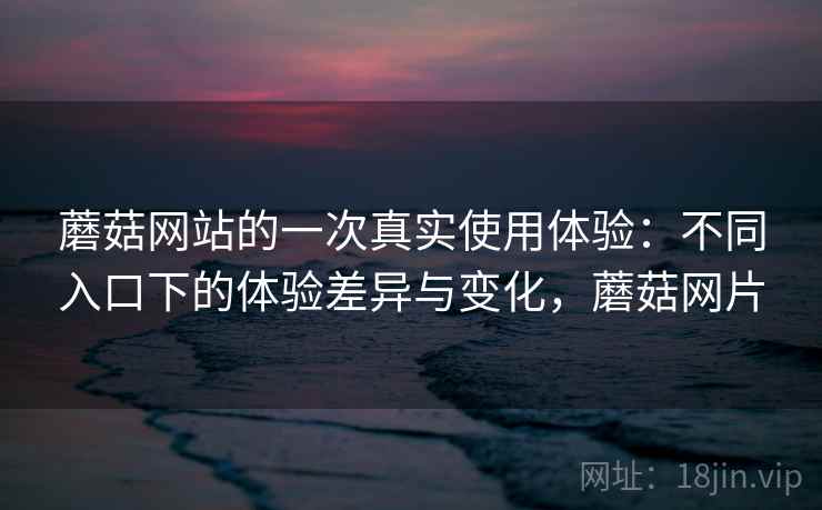 蘑菇网站的一次真实使用体验:不同入口下的体验差异与变化,蘑菇网片