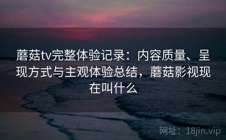 蘑菇tv完整体验记录:内容质量、呈现方式与主观体验总结,蘑菇影视现在叫什么