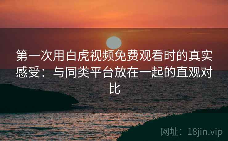 第一次用白虎视频免费观看时的真实感受：与同类平台放在一起的直观对比