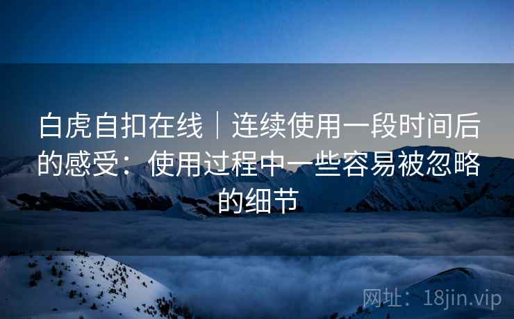 白虎自扣在线|连续使用一段时间后的感受:使用过程中一些容易被忽略的细节