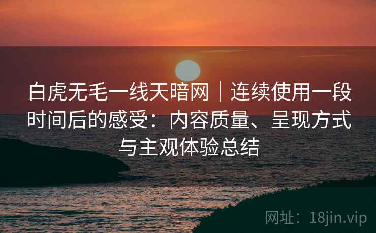 白虎无毛一线天暗网｜连续使用一段时间后的感受：内容质量、呈现方式与主观体验总结