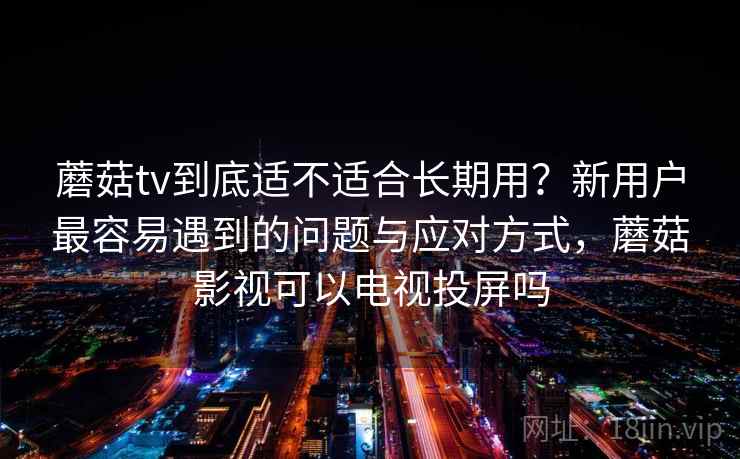 蘑菇tv到底适不适合长期用？新用户最容易遇到的问题与应对方式，蘑菇影视可以电视投屏吗