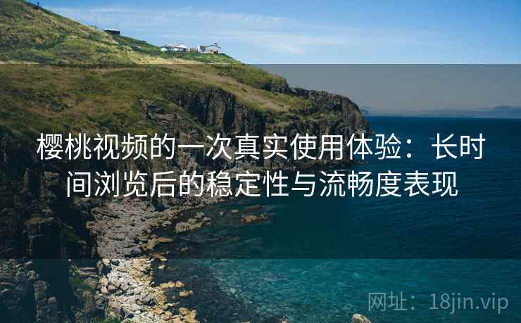 樱桃视频的一次真实使用体验:长时间浏览后的稳定性与流畅度表现