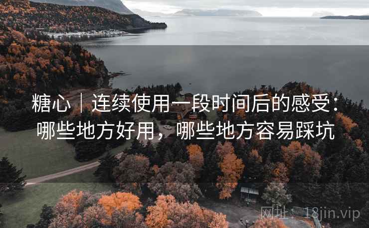 糖心｜连续使用一段时间后的感受：哪些地方好用，哪些地方容易踩坑