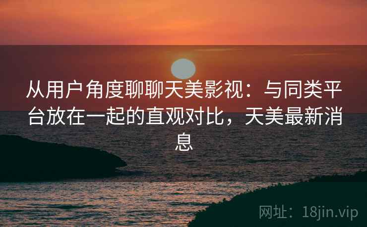 从用户角度聊聊天美影视:与同类平台放在一起的直观对比,天美最新消息