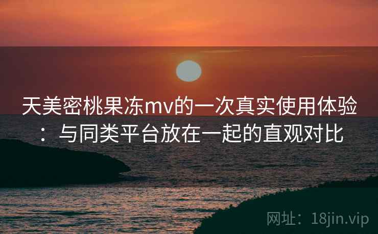 天美密桃果冻mv的一次真实使用体验：与同类平台放在一起的直观对比