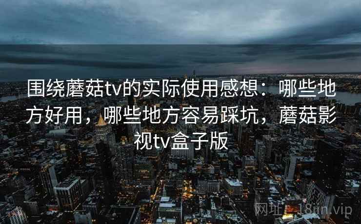 围绕蘑菇tv的实际使用感想：哪些地方好用，哪些地方容易踩坑，蘑菇影视tv盒子版