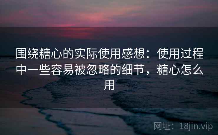 围绕糖心的实际使用感想:使用过程中一些容易被忽略的细节,糖心怎么用