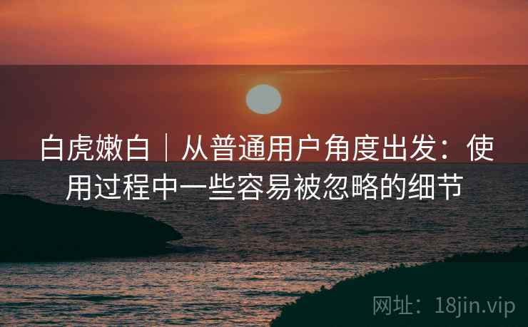 详细阅读:白虎嫩白|从普通用户角度出发:使用过程中一些容易被忽略的细节 白虎嫩白|从普通用户角度出发:使用过程中一些容易被忽略的细节