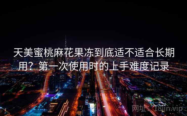 天美蜜桃麻花果冻到底适不适合长期用？第一次使用时的上手难度记录