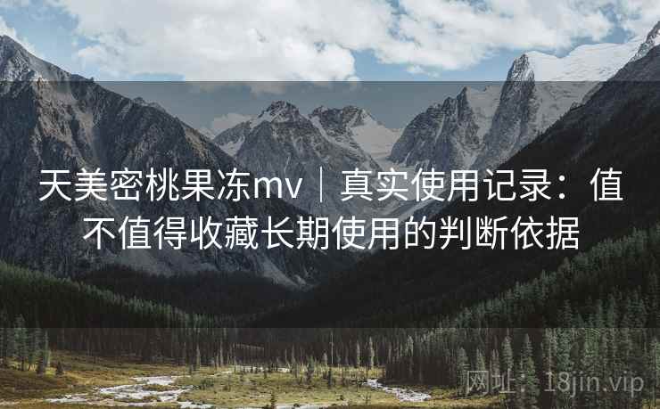 天美密桃果冻mv｜真实使用记录：值不值得收藏长期使用的判断依据