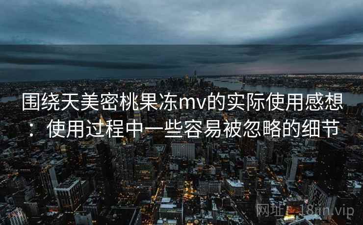 围绕天美密桃果冻mv的实际使用感想：使用过程中一些容易被忽略的细节