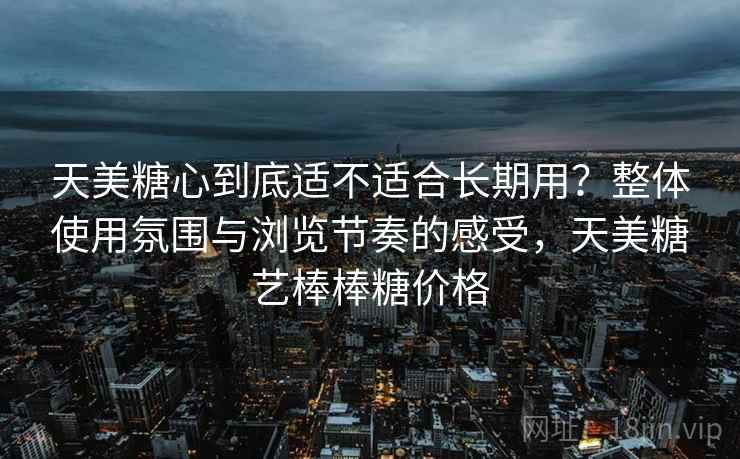 天美糖心到底适不适合长期用？整体使用氛围与浏览节奏的感受，天美糖艺棒棒糖价格