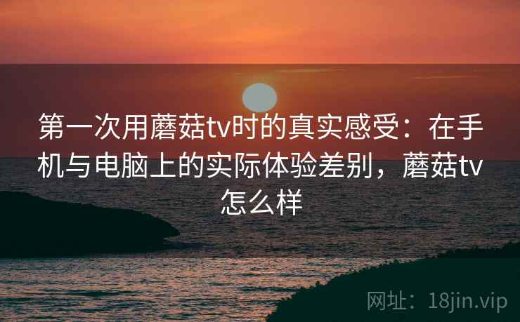 第一次用蘑菇tv时的真实感受：在手机与电脑上的实际体验差别，蘑菇tv怎么样