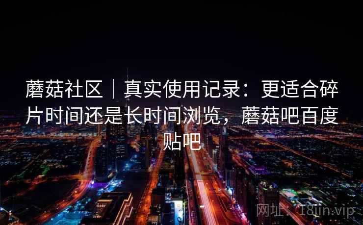 蘑菇社区|真实使用记录:更适合碎片时间还是长时间浏览,蘑菇吧百度贴吧