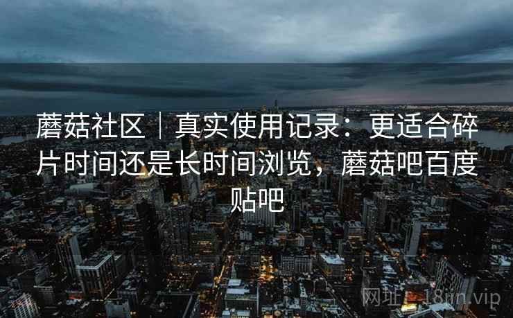 蘑菇社区｜真实使用记录：更适合碎片时间还是长时间浏览，蘑菇吧百度贴吧