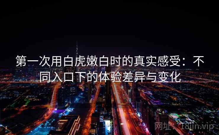第一次用白虎嫩白时的真实感受：不同入口下的体验差异与变化