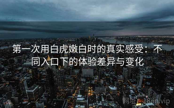 第一次用白虎嫩白时的真实感受:不同入口下的体验差异与变化