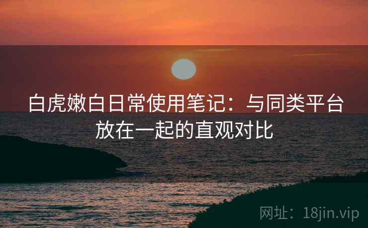白虎嫩白日常使用笔记:与同类平台放在一起的直观对比