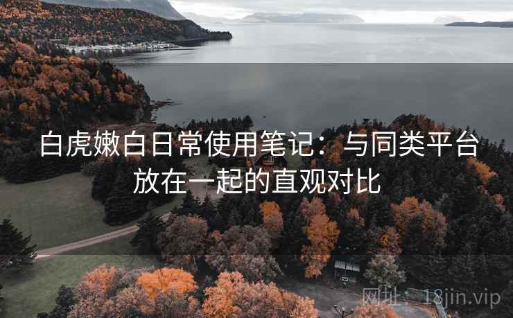 白虎嫩白日常使用笔记：与同类平台放在一起的直观对比