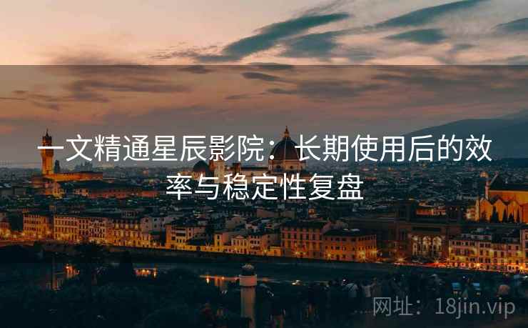 一文精通星辰影院：长期使用后的效率与稳定性复盘