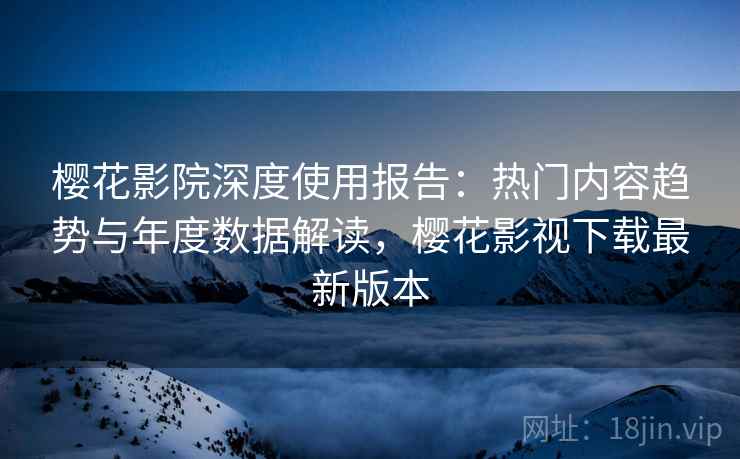 樱花影院深度使用报告:热门内容趋势与年度数据解读,樱花影视下载最新版本