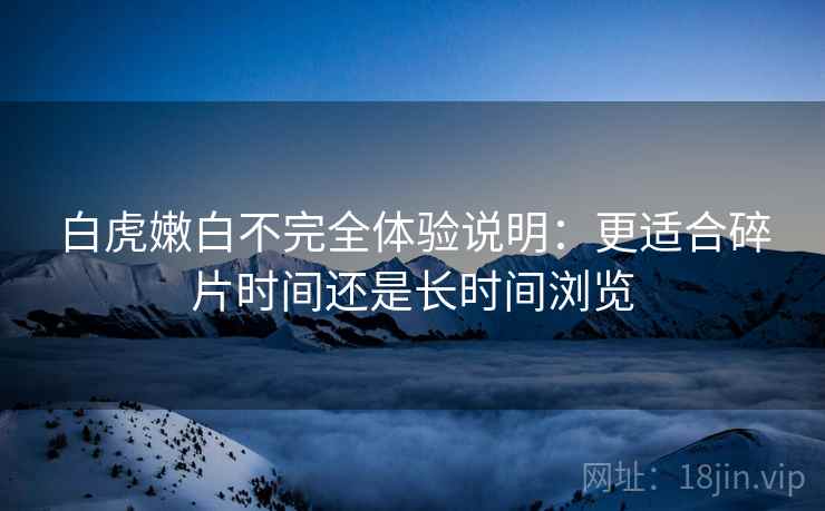 白虎嫩白不完全体验说明：更适合碎片时间还是长时间浏览