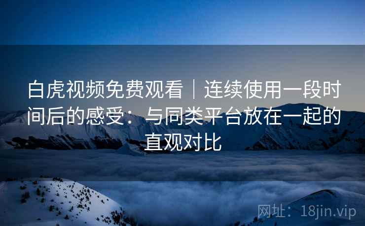 白虎视频免费观看｜连续使用一段时间后的感受：与同类平台放在一起的直观对比