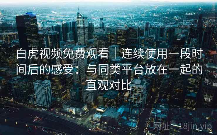 白虎视频免费观看|连续使用一段时间后的感受:与同类平台放在一起的直观对比