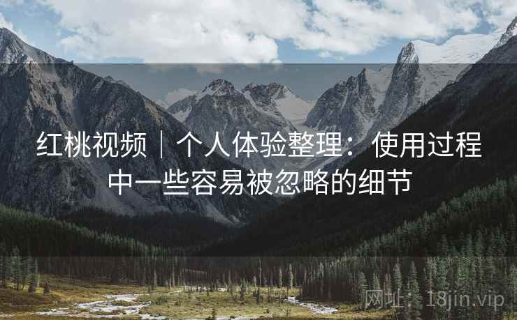 红桃视频|个人体验整理:使用过程中一些容易被忽略的细节