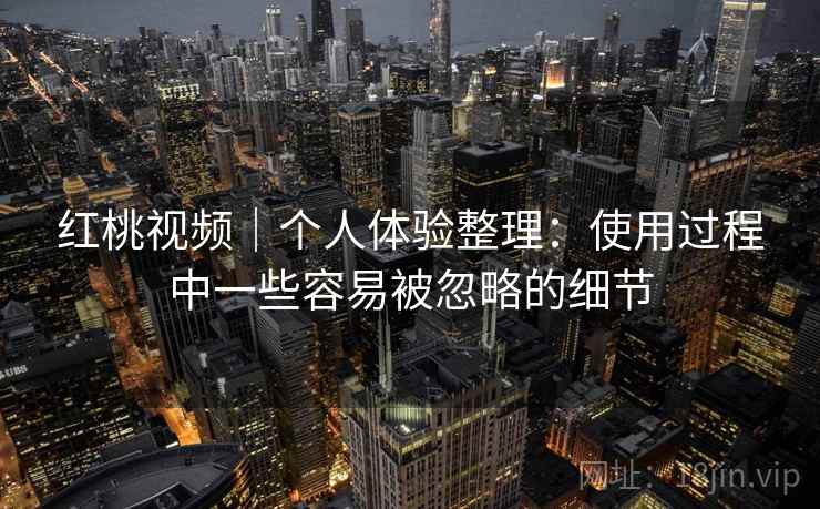 红桃视频｜个人体验整理：使用过程中一些容易被忽略的细节