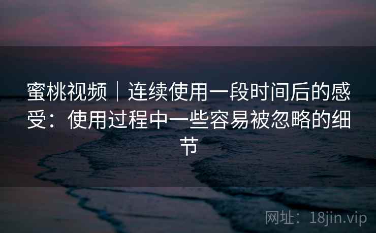 蜜桃视频｜连续使用一段时间后的感受：使用过程中一些容易被忽略的细节