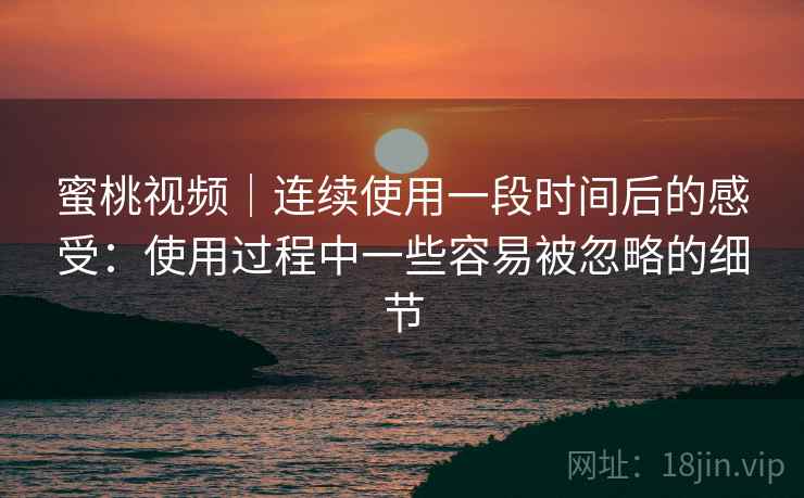 蜜桃视频|连续使用一段时间后的感受:使用过程中一些容易被忽略的细节