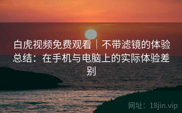 白虎视频免费观看｜不带滤镜的体验总结：在手机与电脑上的实际体验差别