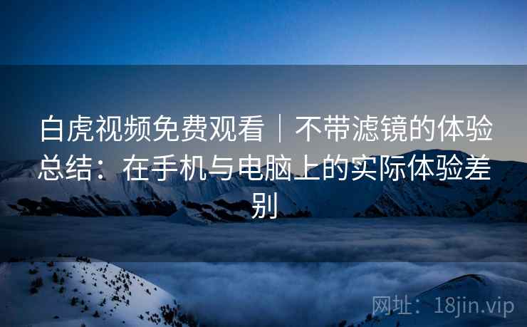 白虎视频免费观看|不带滤镜的体验总结:在手机与电脑上的实际体验差别