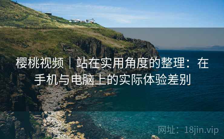 樱桃视频|站在实用角度的整理:在手机与电脑上的实际体验差别