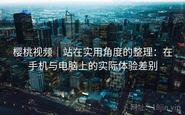 樱桃视频|站在实用角度的整理:在手机与电脑上的实际体验差别