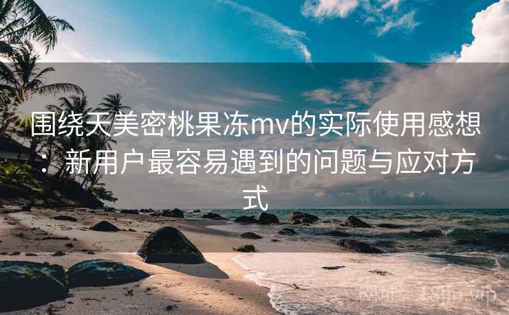 围绕天美密桃果冻mv的实际使用感想:新用户最容易遇到的问题与应对方式