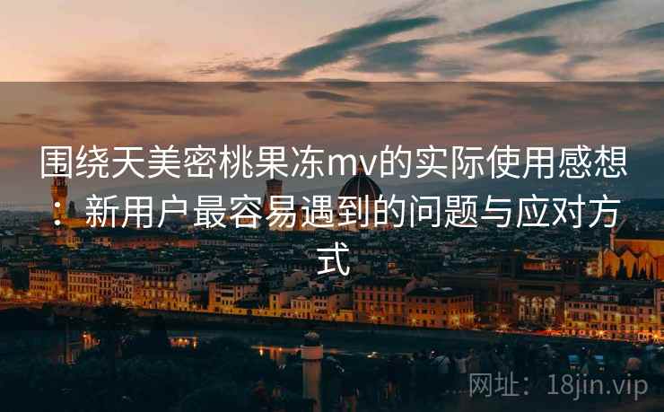 围绕天美密桃果冻mv的实际使用感想:新用户最容易遇到的问题与应对方式