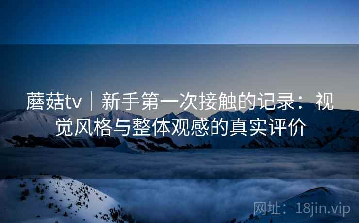 蘑菇tv|新手第一次接触的记录:视觉风格与整体观感的真实评价