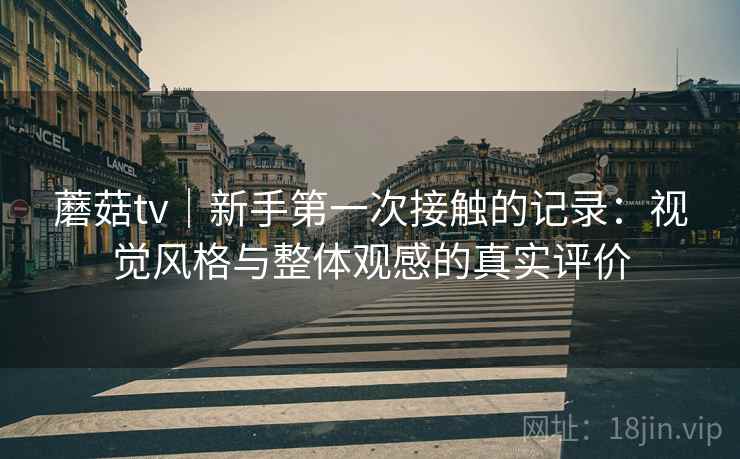 蘑菇tv|新手第一次接触的记录:视觉风格与整体观感的真实评价