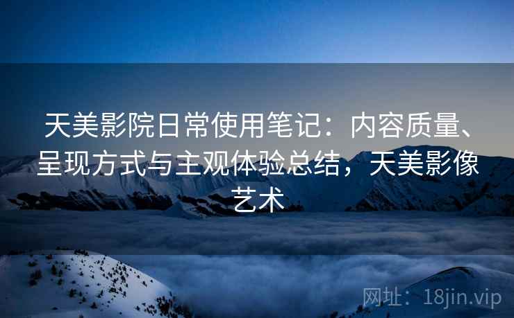 天美影院日常使用笔记:内容质量、呈现方式与主观体验总结,天美影像艺术