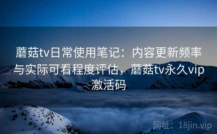 蘑菇tv日常使用笔记:内容更新频率与实际可看程度评估,蘑菇tv永久vip激活码