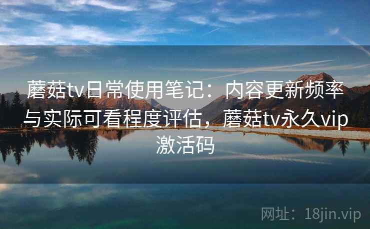 蘑菇tv日常使用笔记:内容更新频率与实际可看程度评估,蘑菇tv永久vip激活码